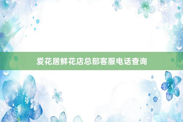 爱花居鲜花店总部客服电话查询